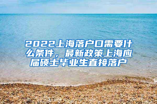 2022上海落户口需要什么条件，最新政策上海应届硕士毕业生直接落户