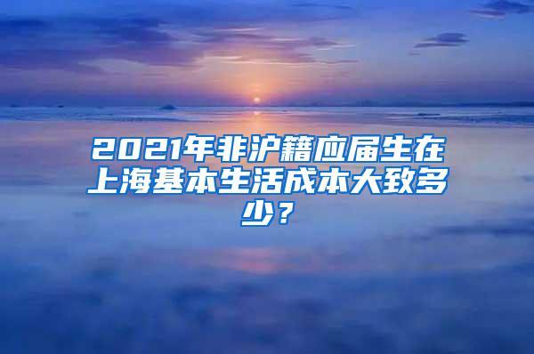 2021年非沪籍应届生在上海基本生活成本大致多少？