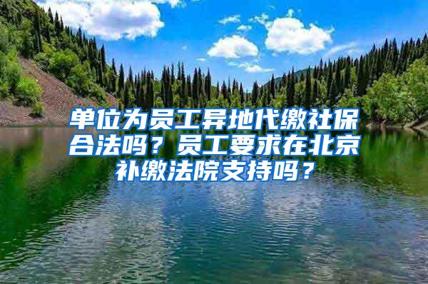 单位为员工异地代缴社保合法吗？员工要求在北京补缴法院支持吗？