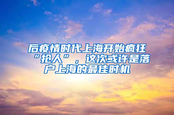 后疫情时代上海开始疯狂“抢人”，这次或许是落户上海的最佳时机