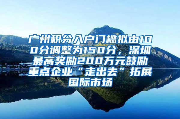 广州积分入户门槛拟由100分调整为150分，深圳最高奖励200万元鼓励重点企业“走出去”拓展国际市场