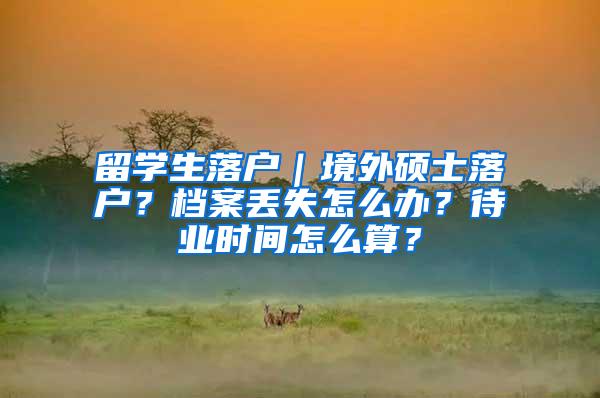 留学生落户｜境外硕士落户？档案丢失怎么办？待业时间怎么算？