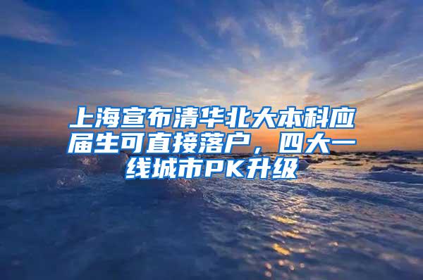 上海宣布清华北大本科应届生可直接落户，四大一线城市PK升级