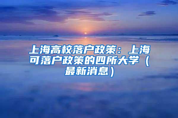 上海高校落户政策：上海可落户政策的四所大学（最新消息）