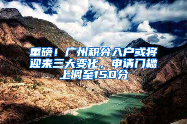 重磅！广州积分入户或将迎来三大变化，申请门槛上调至150分