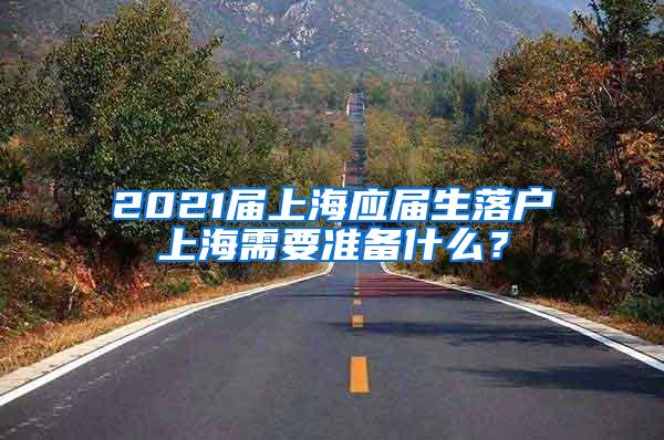 2021届上海应届生落户上海需要准备什么？