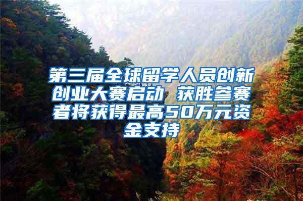 第三届全球留学人员创新创业大赛启动 获胜参赛者将获得最高50万元资金支持