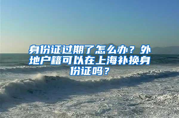 身份证过期了怎么办？外地户籍可以在上海补换身份证吗？