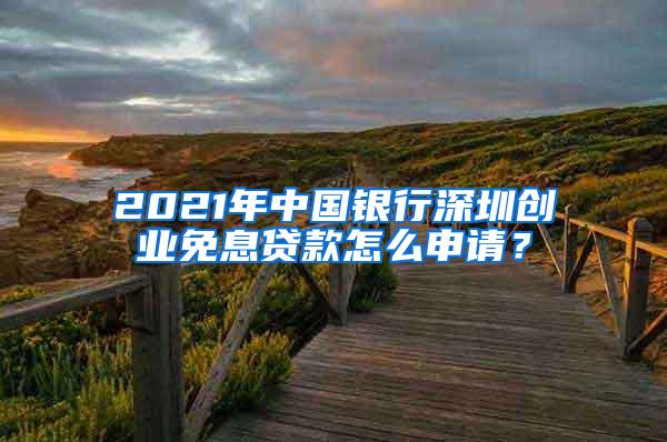 2021年中国银行深圳创业免息贷款怎么申请？