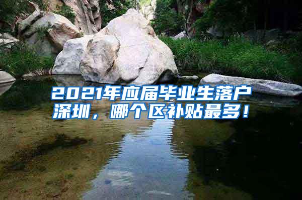 2021年应届毕业生落户深圳，哪个区补贴最多！