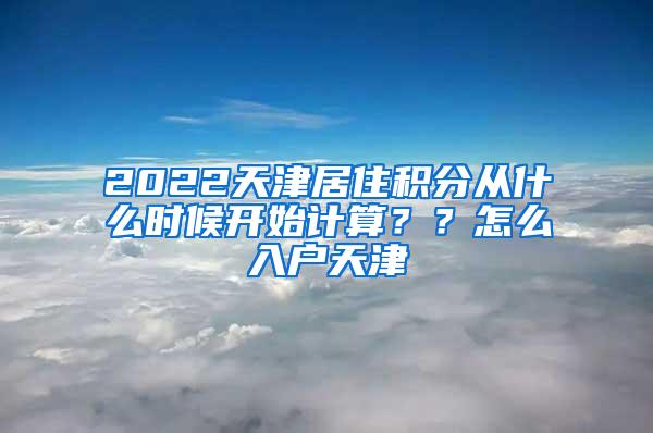 2022天津居住积分从什么时候开始计算？？怎么入户天津