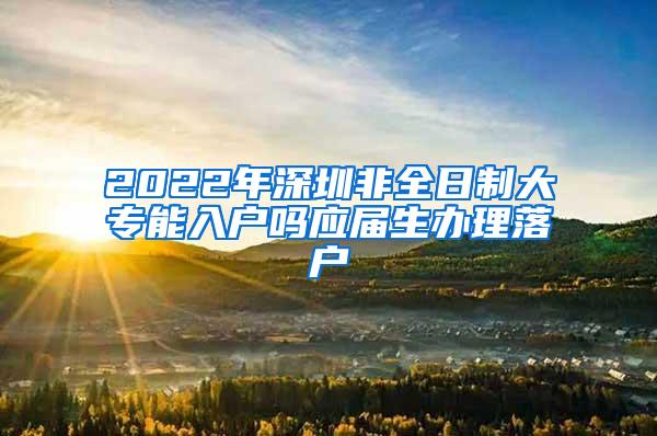 2022年深圳非全日制大专能入户吗应届生办理落户