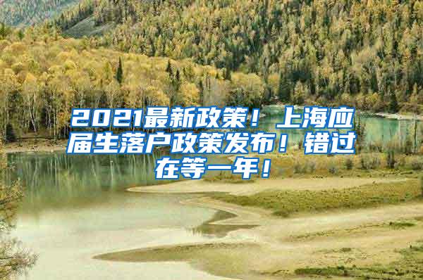 2021最新政策！上海应届生落户政策发布！错过在等一年！