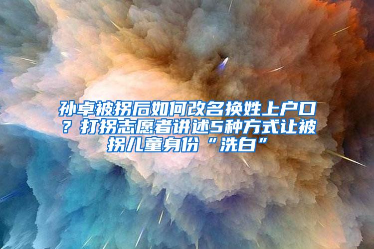 孙卓被拐后如何改名换姓上户口？打拐志愿者讲述5种方式让被拐儿童身份“洗白”