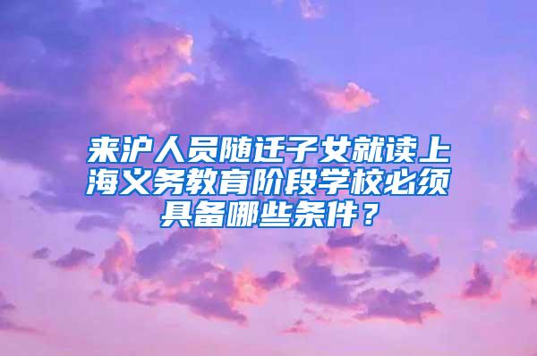 来沪人员随迁子女就读上海义务教育阶段学校必须具备哪些条件？