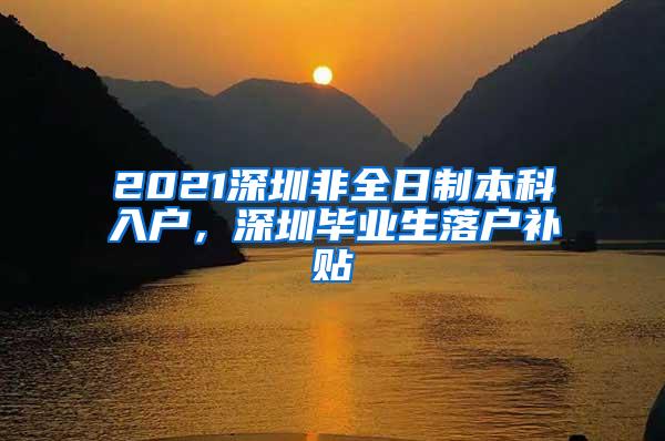 2021深圳非全日制本科入户，深圳毕业生落户补贴