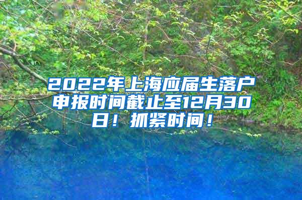 2022年上海应届生落户申报时间截止至12月30日！抓紧时间！