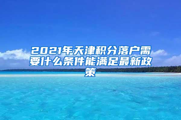 2021年天津积分落户需要什么条件能满足最新政策