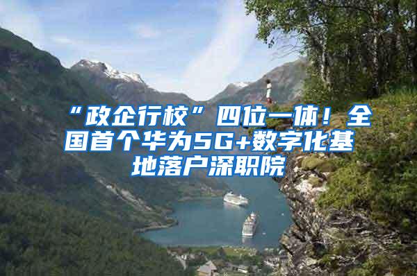 “政企行校”四位一体！全国首个华为5G+数字化基地落户深职院