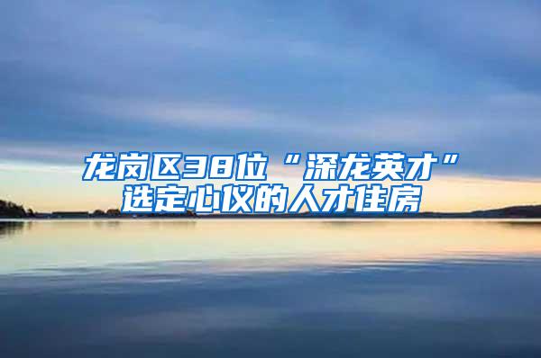 龙岗区38位“深龙英才”选定心仪的人才住房