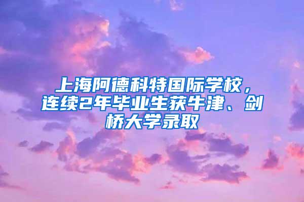 上海阿德科特国际学校，连续2年毕业生获牛津、剑桥大学录取