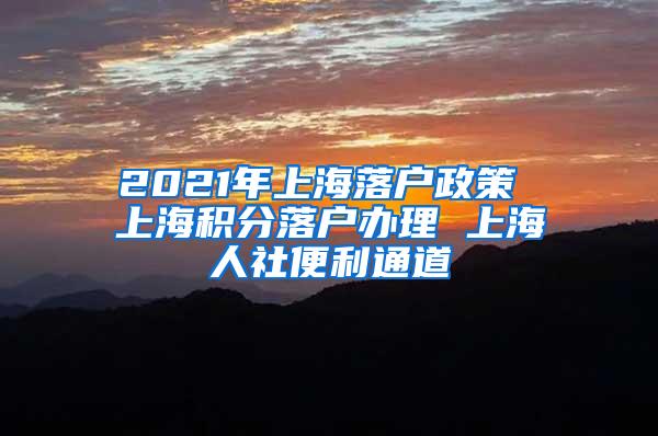 2021年上海落户政策 上海积分落户办理 上海人社便利通道