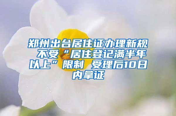 郑州出台居住证办理新规 不受“居住登记满半年以上”限制 受理后10日内拿证