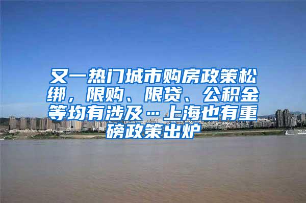 又一热门城市购房政策松绑，限购、限贷、公积金等均有涉及…上海也有重磅政策出炉