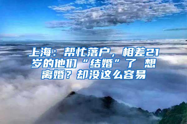 上海：帮忙落户，相差21岁的他们“结婚”了 想离婚？却没这么容易