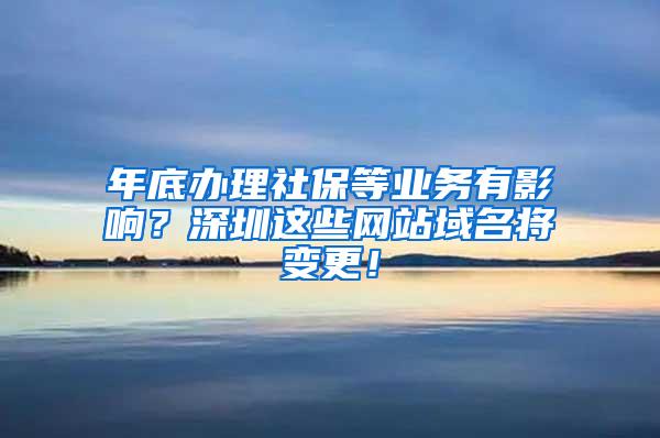 年底办理社保等业务有影响？深圳这些网站域名将变更！