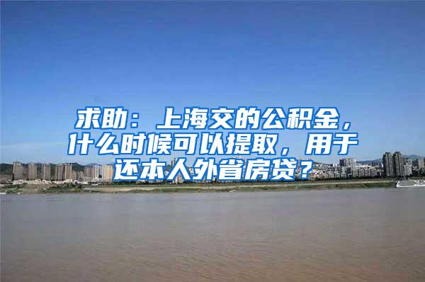 求助：上海交的公积金，什么时候可以提取，用于还本人外省房贷？