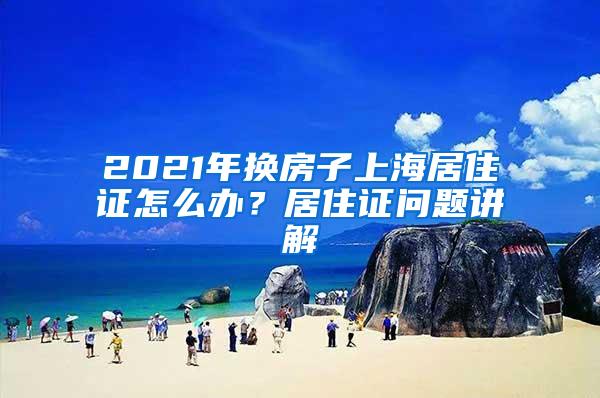 2021年换房子上海居住证怎么办？居住证问题讲解