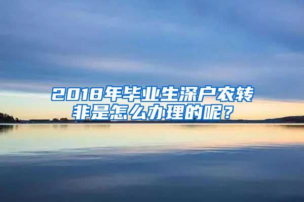 2018年毕业生深户农转非是怎么办理的呢？