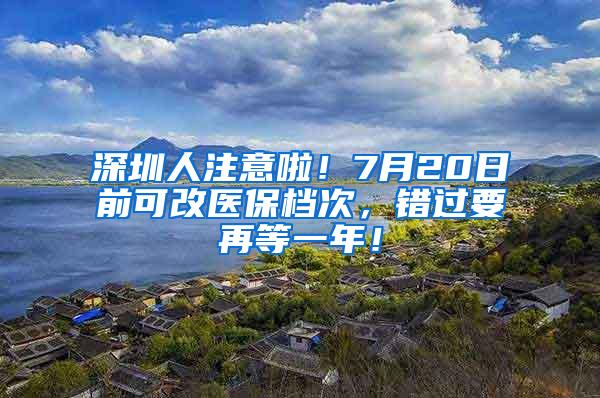 深圳人注意啦！7月20日前可改医保档次，错过要再等一年！