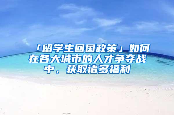 「留学生回国政策」如何在各大城市的人才争夺战中，获取诸多福利