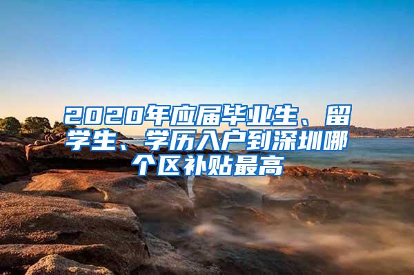 2020年应届毕业生、留学生、学历入户到深圳哪个区补贴最高