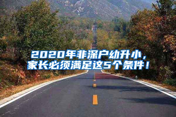 2020年非深户幼升小，家长必须满足这5个条件！