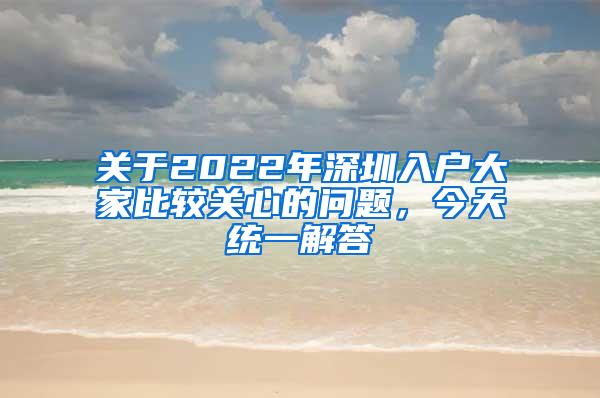 关于2022年深圳入户大家比较关心的问题，今天统一解答