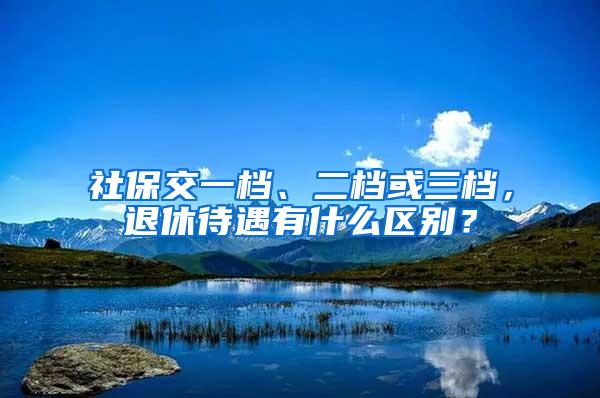 社保交一档、二档或三档，退休待遇有什么区别？