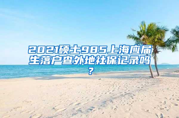 2021硕士985上海应届生落户查外地社保记录吗？