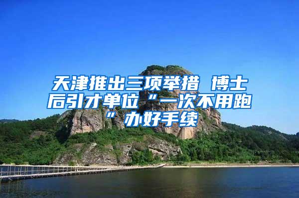 天津推出三项举措 博士后引才单位“一次不用跑”办好手续