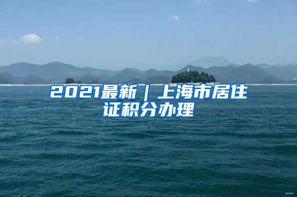 2021最新｜上海市居住证积分办理