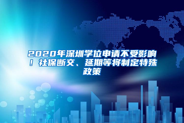 2020年深圳学位申请不受影响！社保断交、延期等将制定特殊政策