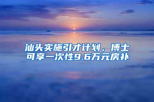 汕头实施引才计划，博士可享一次性9.6万元房补