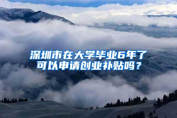 深圳市在大学毕业6年了可以申请创业补贴吗？