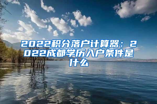 2022积分落户计算器：2022成都学历入户条件是什么