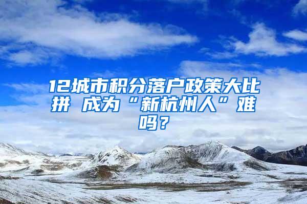 12城市积分落户政策大比拼 成为“新杭州人”难吗？