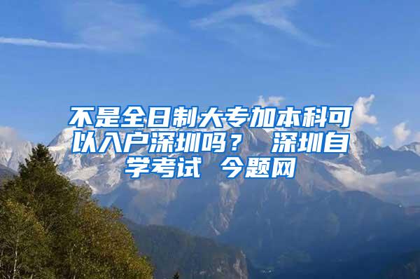 不是全日制大专加本科可以入户深圳吗？ 深圳自学考试 今题网