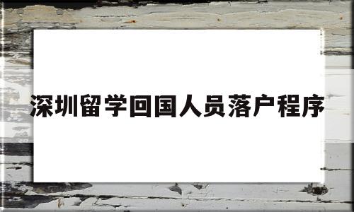 深圳留学回国人员落户程序(深圳留学回国人员落户程序表) 留学生入户深圳