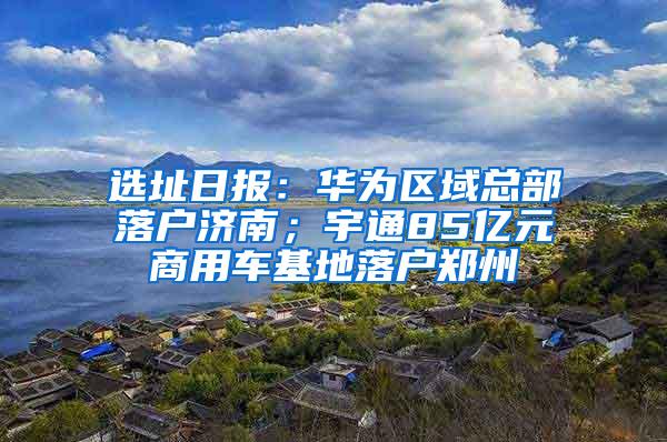 选址日报：华为区域总部落户济南；宇通85亿元商用车基地落户郑州